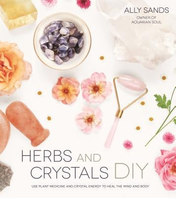 Herbs and Crystals DIY: Use Plant Medicine and Crystal Energy to Heal the Mind and Body by Sands, Ally