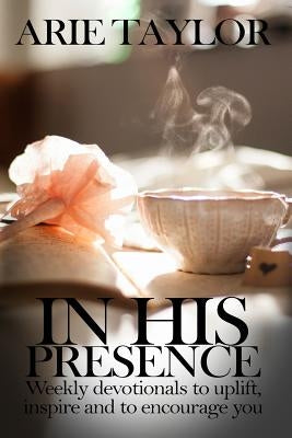 In His Presence: Weekly Devotionals to Uplift, Inspire and to Encourage You by Taylor, Arie