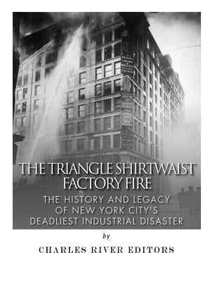 The Triangle Shirtwaist Factory Fire: The History and Legacy of New York City's Deadliest Industrial Disaster by Charles River Editors