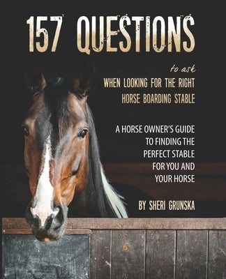 157 Questions To Ask When Looking For the Right Horse Boarding Stable: The horse owner's guide to finding the best stable for you and your horse by Grunska, Sheri