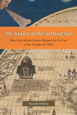 The Indies of the Setting Sun: How Early Modern Spain Mapped the Far East as the Transpacific West by Padr&#243;n, Ricardo
