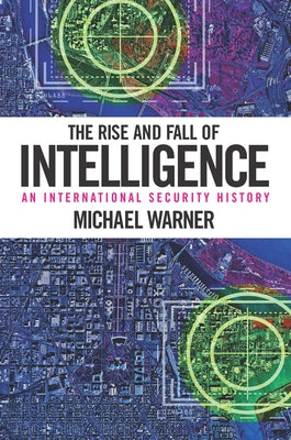 The Rise and Fall of Intelligence: An International Security History by Warner, Michael