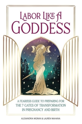 Labor Like a Goddess: A Fearless Guide to Preparing for the 7 Gates of Transformation in Pregnancy and Birth by Moran, Alexandria