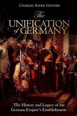 The Unification of Germany: The History and Legacy of the German Empire's Establishment by Charles River Editors