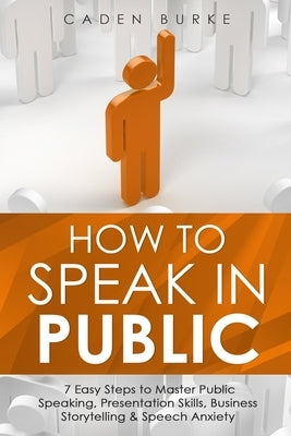 How to Speak in Public: 7 Easy Steps to Master Public Speaking, Presentation Skills, Business Storytelling & Speech Anxiety by Burke, Caden