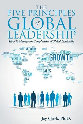 The Five Principles of Global Leadership: How To Manage the Complexities of Global Leadership by Clark, Jay