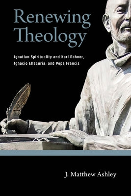 Renewing Theology: Ignatian Spirituality and Karl Rahner, Ignacio Ellacuría, and Pope Francis by Ashley, J. Matthew
