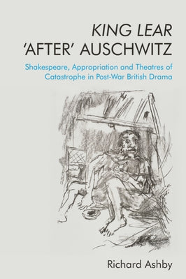 King Lear 'After' Auschwitz: Shakespeare, Appropriation and Theatres of Catastrophe in Post-War British Drama by Ashby, Richard