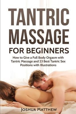 Tantric Massage for Beginners: How To Give A Full Body Orgasm With Tantric Massage And 23 Best Tantric Sex Positions With Illustrations by Matthew, Joshua