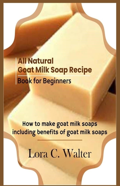 All Natural Goat Milk Soap Recipe Book for Beginners: How to make goat milk soaps by Walter, Lora C.