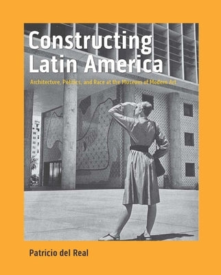Constructing Latin America: Architecture, Politics, and Race at the Museum of Modern Art by del Real, Patricio