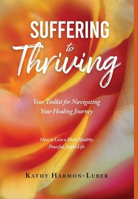 Suffering to Thriving: Your Toolkit for Navigating Your Healing Journey: How to Live a More Healthy, Peaceful, Joyful Life by Harmon-Luber, Kathy