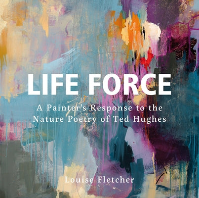 Life Force: A Painter's Response to the Nature Poetry of Ted Hughes by Fletcher, Louise