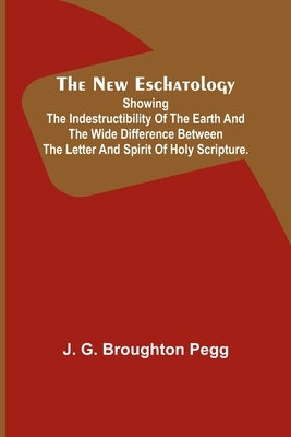 The New Eschatology; Showing the Indestructibility of the Earth and the Wide Difference Between the Letter and Spirit of Holy Scripture. by G. Broughton Pegg, J.