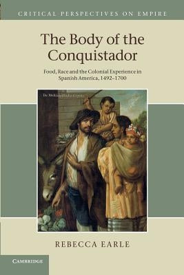 The Body of the Conquistador: Food, Race and the Colonial Experience in Spanish America, 1492-1700 by Earle, Rebecca