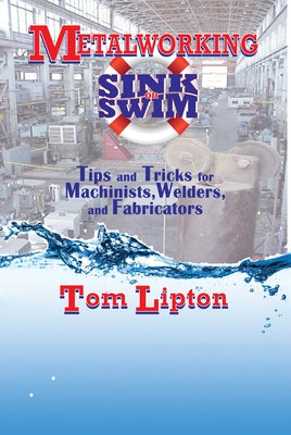 Metalworking Sink or Swim: Tips and Tricks for Machinists, Welders, and Fabricators by Lipton, Tom