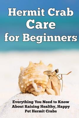 Hermit Crab Care for Beginners: Everything You Need to Know About Raising Healthy, Happy Pet Hermit Crabs. by Kendall, Jensen