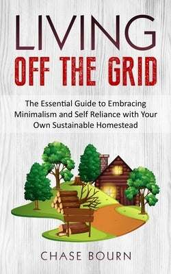 Living Off The Grid: The Essential Guide to Embracing Minimalism and Self Reliance with Your Own Sustainable Homestead by Bourn, Chase