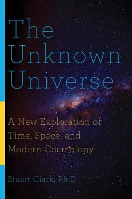 The Unknown Universe: A New Exploration of Time, Space, and Modern Cosmology by Clark, Stuart