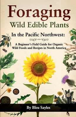 Foraging Wild Edible Plants in the Pacific Northwest: A Beginner's Field Guide for Organic Wild Foods and Recipes in North America by Sayles, Bleu