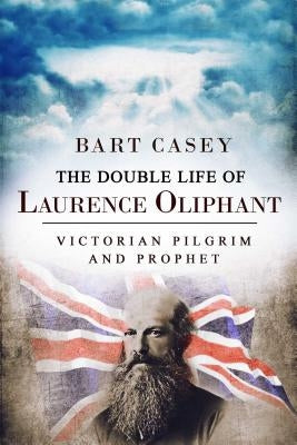 The Double Life of Laurence Oliphant: Victorian Pilgrim and Prophet by Casey, Bart
