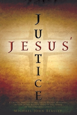 Jesus' Justice: A Critical Analysis of the Social Justice Movement in view of the Majesty, Dignity, and Power of the Lord Jesus Christ by Beasley, Michael John