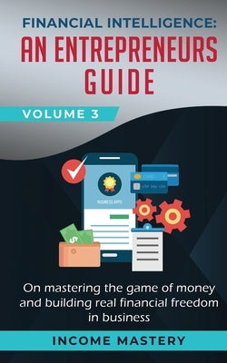 Financial Intelligence: An Entrepreneurs Guide on Mastering the Game of Money and Building Real Financial Freedom in Business Volume 3 by Income Mastery