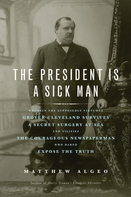 The President Is a Sick Man: Wherein the Supposedly Virtuous Grover Cleveland Survives a Secret Surgery at Sea and Vilifies the Courageous Newspape by Algeo, Matthew