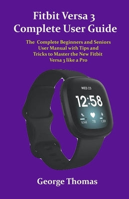 Fitbit Versa 3 Complete User Guide: The Complete Beginners and Seniors User Manual with Tips and Tricks to Master the New Fitbit Versa 3 like a Pro by Thomas, George