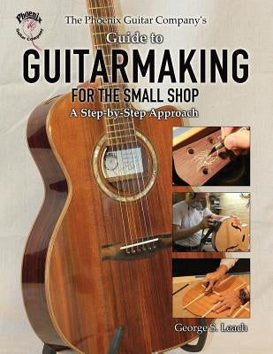 The Phoenix Guitar Company's Guide to Guitarmaking for the Small Shop: A Step-by-Step Approach by Leach, George S.