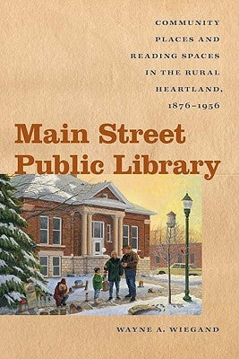 Main Street Public Library: Community Places and Reading Spaces in the Rural Heartland, 1876-1956 by Wiegand, Wayne A.