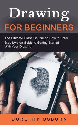 Drawing for Beginners: The Ultimate Crash Course on How to Draw (Step-by-step Guide to Getting Started With Your Drawing) by Osborn, Dorothy