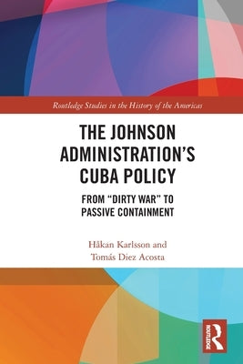 The Johnson Administration's Cuba Policy: From Dirty War to Passive Containment by Karlsson, H&#229;kan