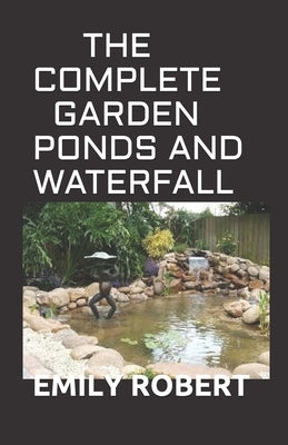 The Complete Garden Ponds and Waterfall: All You Need To Know About Building Waterfalls, Ponds, and Streams In Your Home by Robert, Emily