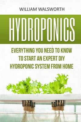 Hydroponics: Everything You Need to Know to Start an Expert DIY Hydroponic System from Home by Walsworth, William