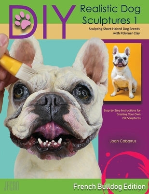 DIY Realistic Dog Sculptures 1: Sculpting Short-Haired Dog Breeds with Polymer Clay (French Bulldog Edition)Volume 1 by Cabarrus, Joan