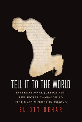 Tell It to the World: International Justice and the Secret Campaign to Hide Mass Murder in Kosovo by Behar, Eliott