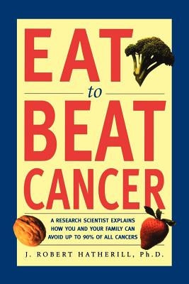 Eat to Beat Cancer: A Research Scientist Explains How You and Your Family Can Avoid Up to 90% of All Cancers by Hatherill, J. Robert