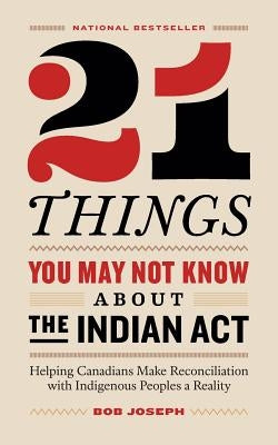 21 Things You May Not Know About the Indian Act: Helping Canadians Make Reconciliation with Indigenous Peoples a Reality by Joseph, Bob