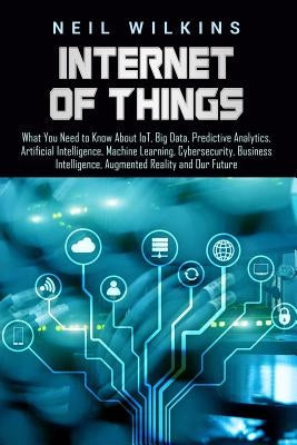 Internet of Things: What You Need to Know About IoT, Big Data, Predictive Analytics, Artificial Intelligence, Machine Learning, Cybersecur by Wilkins, Neil