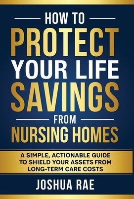 How to Protect Your Life Savings from Nursing Homes: A Simple, Actionable Guide to Shield Your Assets from Long-Term Care Costs by Rae, Joshua
