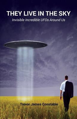 They Live in the Sky: Invisible Incredible UFOs Around Us by Constable, Trevor James