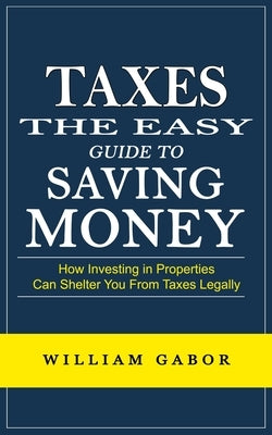 Taxes: The Easy Guide to Saving Money (How Investing in Properties Can Shelter You From Taxes Legally) by Gabor, William