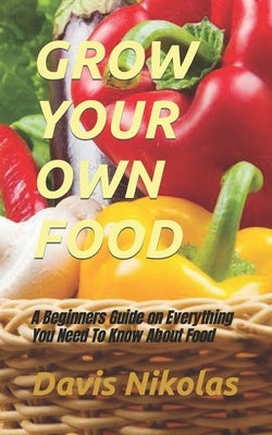 Grow Your Own Food: A Beginners Guide on Everything You Need To Know About Food by Nikolas, Davis