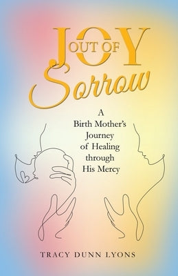 Joy out of Sorrow: A Birth Mother's Journey of Healing Through His Mercy by Lyons, Tracy Dunn