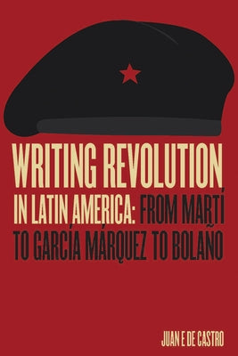 Writing Revolution in Latin America: From Martí to García Márquez to Bolaño by de Castro, Juan E.
