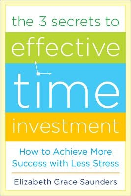 The 3 Secrets to Effective Time Investment: Achieve More Success with Less Stress: Foreword by Cal Newport, Author of So Good They Can't Ignore You by Saunders, Elizabeth Grace