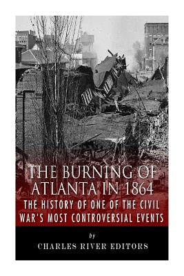 The Burning of Atlanta in 1864: The History of One of the Civil War's Most Controversial Events by Charles River Editors