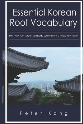 Essential Korean Root Vocabulary Fast Track Your Korean Language Learning with Chinese Root Words: Essential Chinese Roots for Korean Learning by Kang, Peter H.