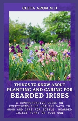 Things to Know about Planting and Caring for Bearded Irises: A Comprehensive Guide on Everything Plus Healthy Ways to Grow and Care for Edible Bearded by Arun M. D., Cleta